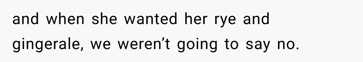 and when she wanted her rye and gingerale, we weren’t going to say no.
