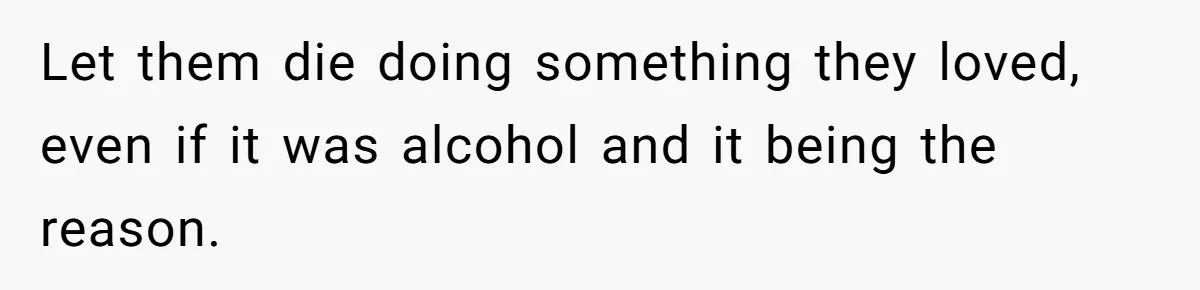 Let them die doing something they loved, even if it was alcohol and it being the reason.