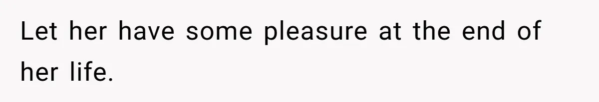 Let her have some pleasure at the end of her life.