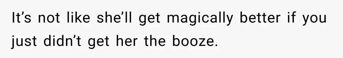 It’s not like she’ll get magically better if you just didn’t get her the booze.