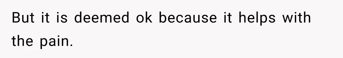 But it is deemed ok because it helps with the pain.