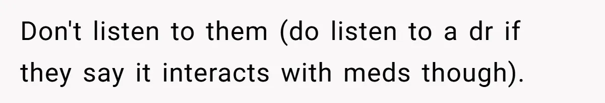 Don't listen to them (do listen to a dr if they say it interacts with meds though).
