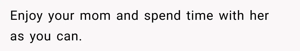 Enjoy your mom and spend time with her as you can.