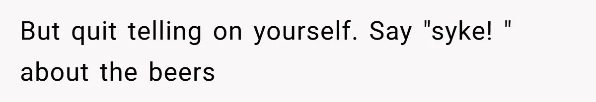 But quit telling on yourself. Say "syke! " about the beers