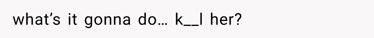 what’s it gonna do… k__l her?