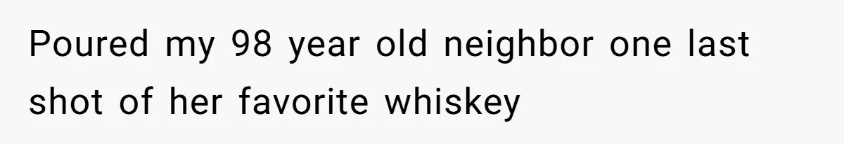 Poured my 98 year old neighbor one last shot of her favorite whiskey