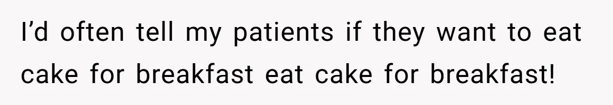 I’d often tell my patients if they want to eat cake for breakfast eat cake for breakfast!