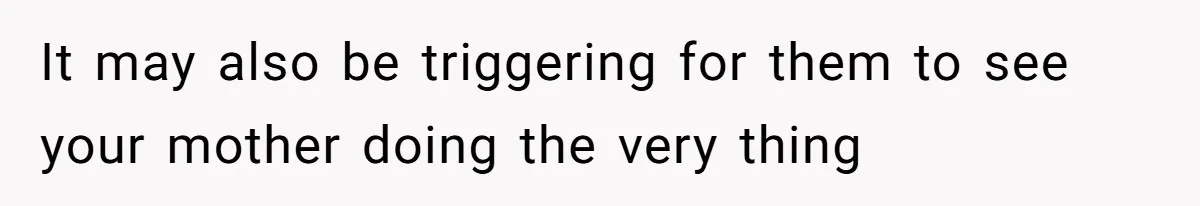 It may also be triggering for them to see your mother doing the very thing