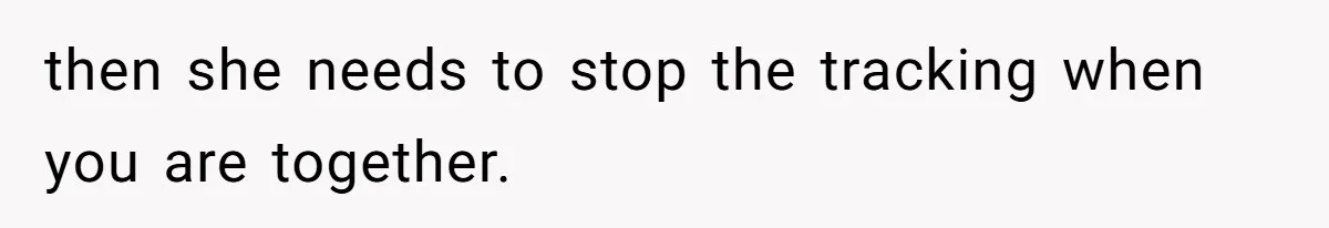 then she needs to stop the tracking when you are together.