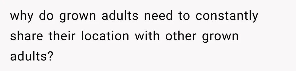 why do grown adults need to constantly share their location with other grown adults?