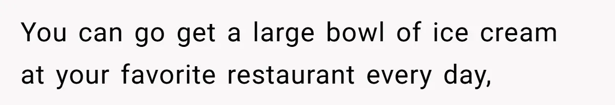 You can go get a large bowl of ice cream at your favorite restaurant every day,