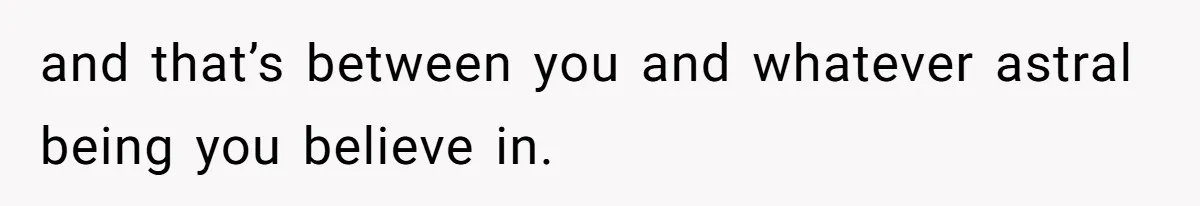 and that’s between you and whatever astral being you believe in.