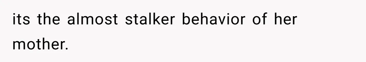its the almost stalker behavior of her mother.