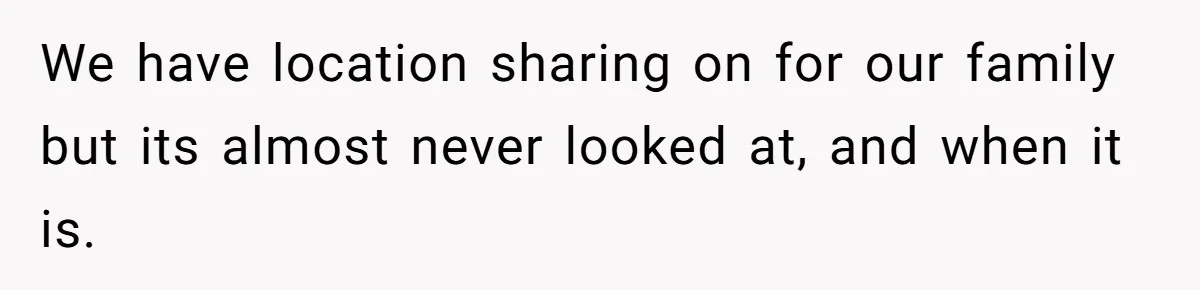 We have location sharing on for our family but its almost never looked at, and when it is.
