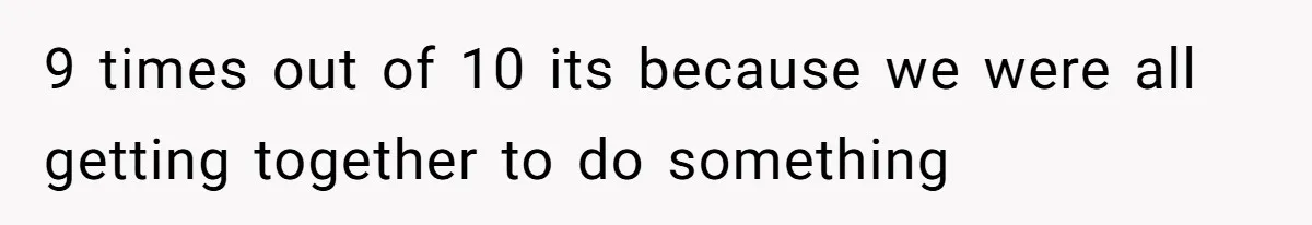 9 times out of 10 its because we were all getting together to do something
