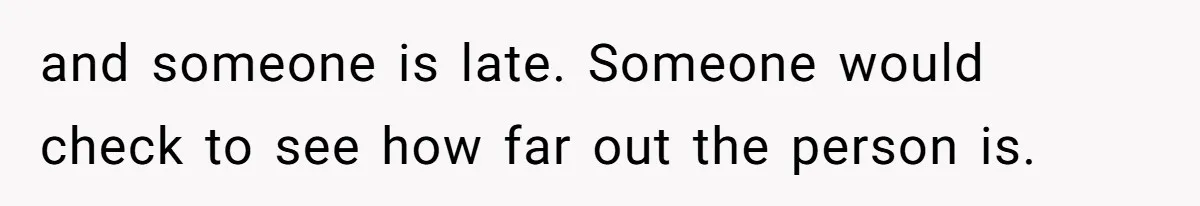 and someone is late. Someone would check to see how far out the person is.
