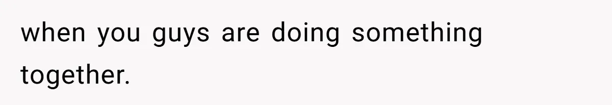 when you guys are doing something together.