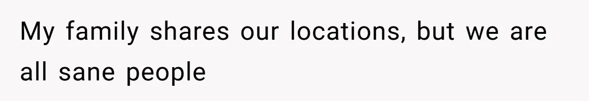 My family shares our locations, but we are all sane people