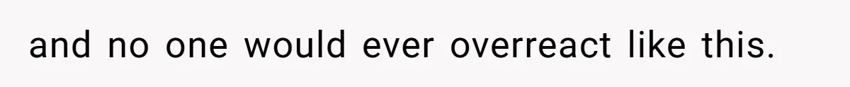 and no one would ever overreact like this.