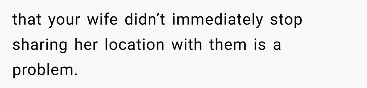 that your wife didn’t immediately stop sharing her location with them is a problem.