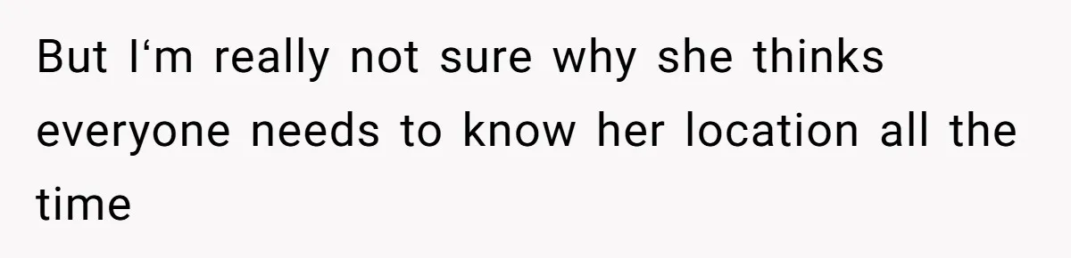 But Iʻm really not sure why she thinks everyone needs to know her location all the time