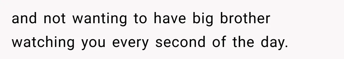 and not wanting to have big brother watching you every second of the day.