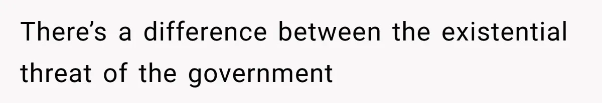 There’s a difference between the existential threat of the government