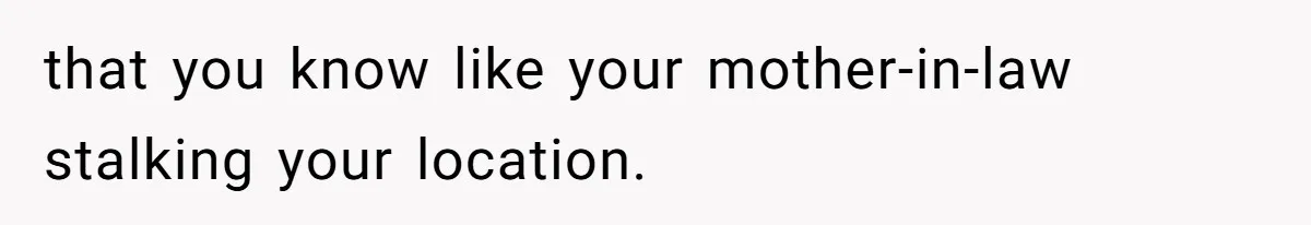that you know like your mother-in-law stalking your location.