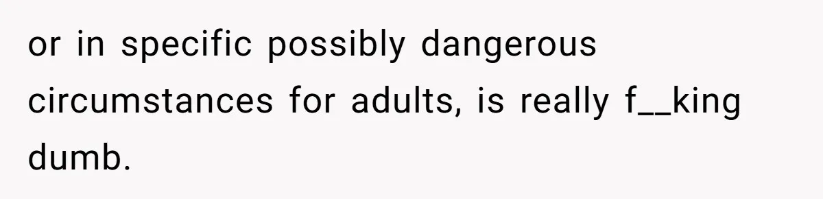or in specific possibly dangerous circumstances for adults, is really f__king dumb.