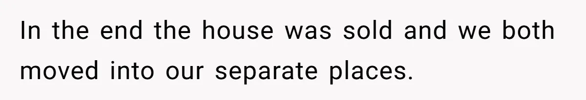 Kids Call Father "Heartless" For Not Saving Their Mom From Eviction. Ignoring The Secret Fortune That Broke The Marriage In the end the house was sold and we both moved into our separate places.