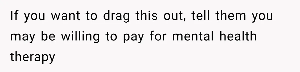 Kids Call Father "Heartless" For Not Saving Their Mom From Eviction. Ignoring The Secret Fortune That Broke The Marriage If you want to drag this out, tell them you may be willing to pay for mental health therapy
