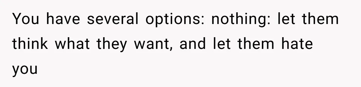 Kids Call Father "Heartless" For Not Saving Their Mom From Eviction. Ignoring The Secret Fortune That Broke The Marriage You have several options: nothing: let them think what they want, and let them hate you