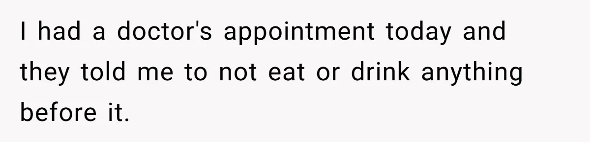 I had a doctor's appointment today and they told me to not eat or drink anything before it.