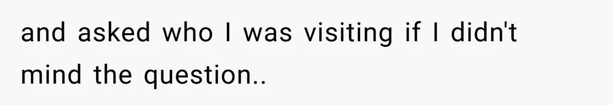 and asked who I was visiting if I didn't mind the question..