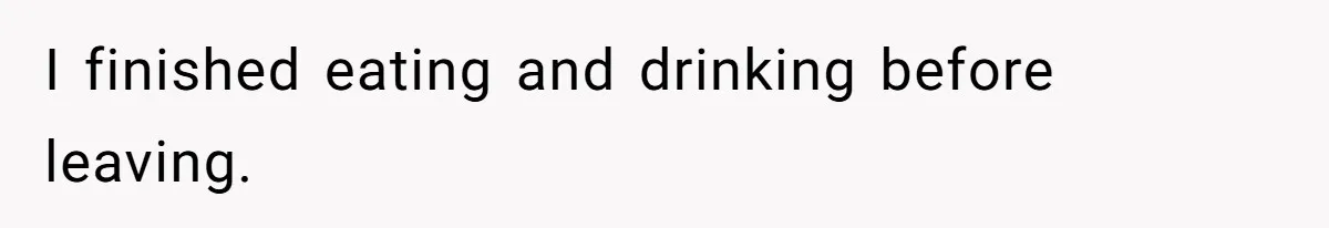I finished eating and drinking before leaving.