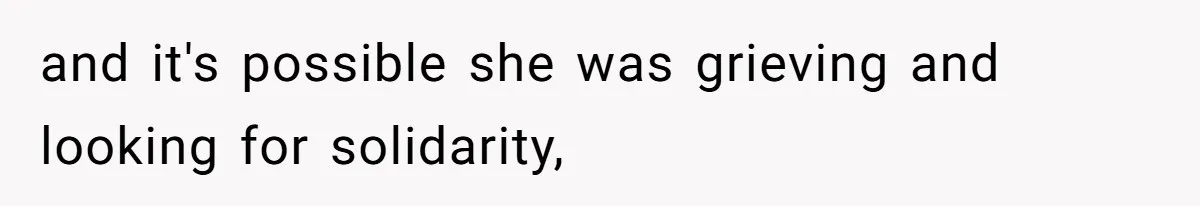 and it's possible she was grieving and looking for solidarity,