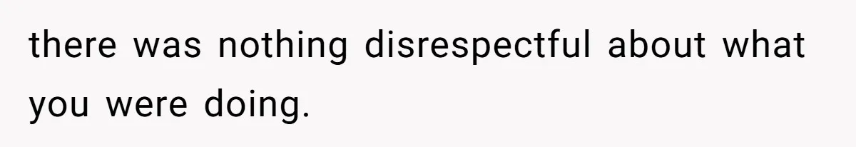there was nothing disrespectful about what you were doing.