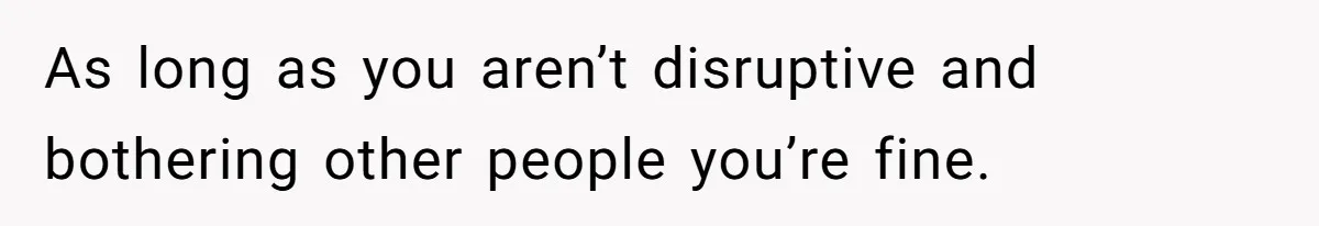 As long as you aren’t disruptive and bothering other people you’re fine.