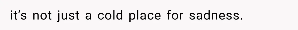 it’s not just a cold place for sadness.