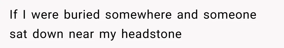 If I were buried somewhere and someone sat down near my headstone