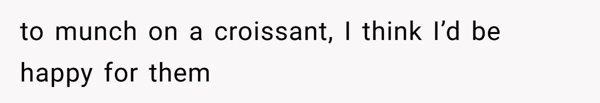 to munch on a croissant, I think I’d be happy for them