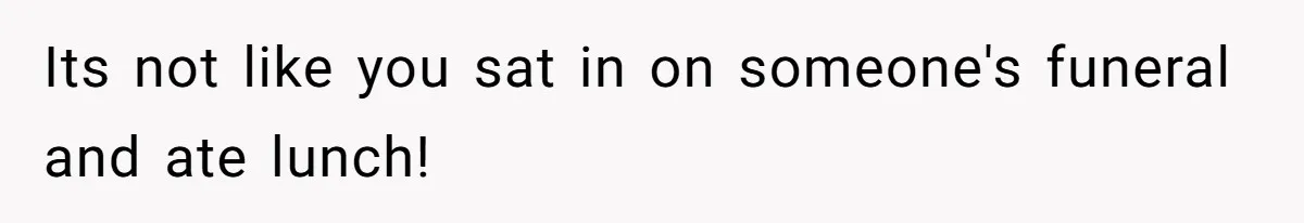 Its not like you sat in on someone's funeral and ate lunch!
