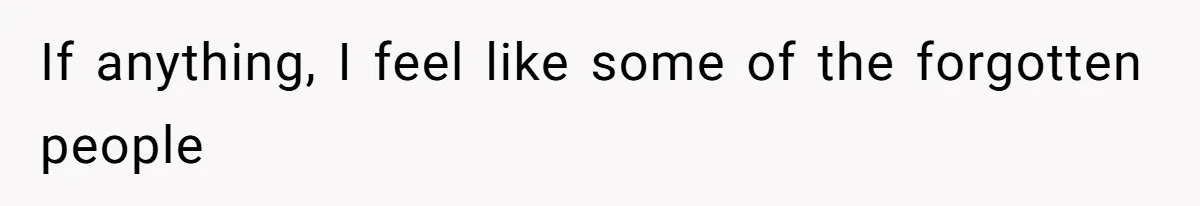 If anything, I feel like some of the forgotten people