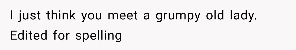 I just think you meet a grumpy old lady. Edited for spelling