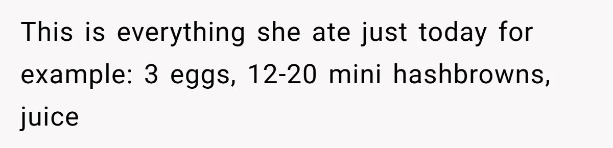 This is everything she ate just today for example: 3 eggs, 12-20 mini hashbrowns, juice