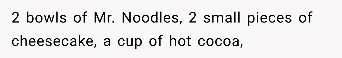 2 bowls of Mr. Noodles, 2 small pieces of cheesecake, a cup of hot cocoa,
