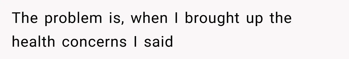 The problem is, when I brought up the health concerns I said