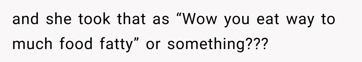 and she took that as “Wow you eat way to much food fatty” or something???