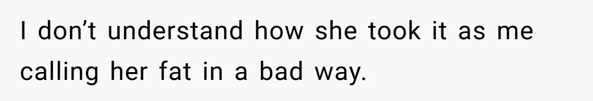 I don’t understand how she took it as me calling her fat in a bad way.