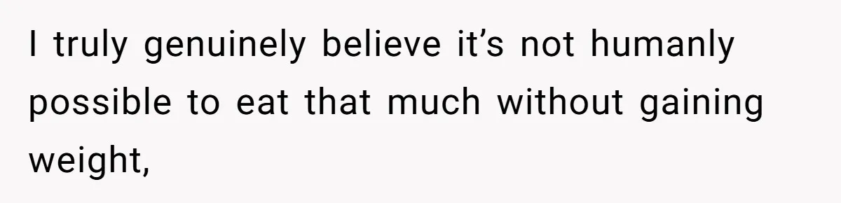 I truly genuinely believe it’s not humanly possible to eat that much without gaining weight,